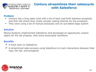 Century streamlines their salescycle
with Salesforce
Problem
• Century has a long sales cycle with a lot of back and forth between prospects
and their lab where they create sample coating batches for the prospects.
• They were using a lot of manual processes and an out-dated Sage system
Solution
Mansa Systems implemented Salesforce and developed an opportunity custom
object for the lab projects, with some associated workflows.
Benefits




A fresh start on Salesforce
A streamlined sales process using Salesforce to track interactions between field
reps, the lab, and prospects

297

 