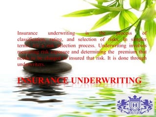INSURANCE UNDERWRITING
Insurance underwriting is the process of
classification, rating, and selection of risks. In simpler
terms, it's a risk selection process. Underwriting involves
measuring risk exposure and determining the premium that
needs to be charged to insured that risk. It is done through
underwriters.
 