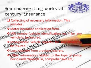 How underwriting works at
century insurance
 Collecting of necessary information.This
includes :
Motor insurance application form.
VIN number(vehicle identification no. ) for any
vehicle to be insured.
MVRs(motor vehicle reports) for any drivers to
be insured.
Loss histories from previous insurers.
Other information related to the type of policy
being undertaken(RTA, comprehensive etc)
 