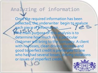 Analyzing of information
 Once the required information has been
collected, the underwriter begin to analyze
each piece of information.
 The main purpose of this analysis is to
determine how much risk a particular
customer will bring to the company. A client
with no losses, clean driving records, and
good to perfect credit is preferable to one
who has had several losses, driving violations
or issues of imperfect credit.
 