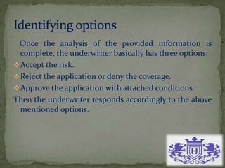 Once the analysis of the provided information is
complete, the underwriter basically has three options:
Accept the risk.
Reject the application or deny the coverage.
Approve the application with attached conditions.
Then the underwriter responds accordingly to the above
mentioned options.
 