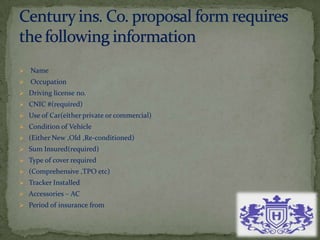  Name
 Occupation
 Driving license no.
 CNIC #(required)
 Use of Car(either private or commercial)
 Condition of Vehicle
 (Either New ,Old ,Re-conditioned)
 Sum Insured(required)
 Type of cover required
 (Comprehensive ,TPO etc)
 Tracker Installed
 Accessories – AC
 Period of insurance from
 