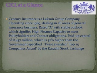  Century Insurance is a Lakson Group Company.
Operating since 1989, dealing in all areas of general
insurance business. Rated “A” with stable outlook
which signifies High Finance Capacity to meet
Policyholders and Contact obligations. Paid-up capital
of R.457 million, which is 52% higher than the
Government specified . Twice awarded ‘ Top 25
Companies Award’ by the Karachi Stock Exchange
 