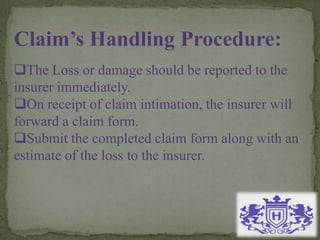 Claim’s Handling Procedure:
The Loss or damage should be reported to the
insurer immediately.
On receipt of claim intimation, the insurer will
forward a claim form.
Submit the completed claim form along with an
estimate of the loss to the insurer.
 