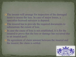 The insurer will arrange for inspection of the damaged
items to assess the loss. In case of major losses, a
specialist-licensed surveyor is deputed.
The insured has to provide the required documents to
substantiate the extent of loss.
In case the cause of loss is not established, it is for the
insured to prove that the loss or damage has occurred due
to an insured peril.
On agreement of claim amount between the insured and
the insurer, the claim is settled.
 