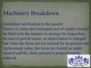 Machinery Breakdown
Immediate notification to the insurer
Notice of claim and estimated cost of repairs should
be filed with the insurers to arrange for inspection.
In case of partial losses, no depreciation is charged
but when the items are not insured for its present day
replacement value, the items are treated as under
insured and the claim amount is proportionately
reduced.
 