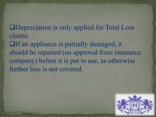 Depreciation is only applied for Total Loss
claims.
If an appliance is partially damaged, it
should be repaired (on approval from insurance
company) before it is put to use, as otherwise
further loss is not covered.
 
