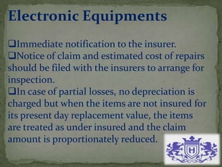 Electronic Equipments
Immediate notification to the insurer.
Notice of claim and estimated cost of repairs
should be filed with the insurers to arrange for
inspection.
In case of partial losses, no depreciation is
charged but when the items are not insured for
its present day replacement value, the items
are treated as under insured and the claim
amount is proportionately reduced.
 