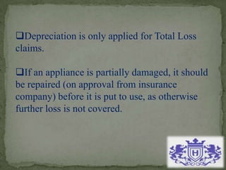 Depreciation is only applied for Total Loss
claims.
If an appliance is partially damaged, it should
be repaired (on approval from insurance
company) before it is put to use, as otherwise
further loss is not covered.
 