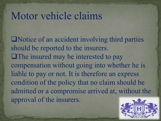 Motor vehicle claims
Notice of an accident involving third parties
should be reported to the insurers.
The insured may be interested to pay
compensation without going into whether he is
liable to pay or not. It is therefore an express
condition of the policy that no claim should be
admitted or a compromise arrived at, without the
approval of the insurers.
 