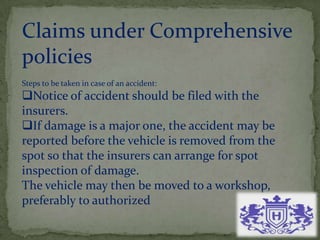 Claims under Comprehensive
policies
Steps to be taken in case of an accident:
Notice of accident should be filed with the
insurers.
If damage is a major one, the accident may be
reported before the vehicle is removed from the
spot so that the insurers can arrange for spot
inspection of damage.
The vehicle may then be moved to a workshop,
preferably to authorized
 