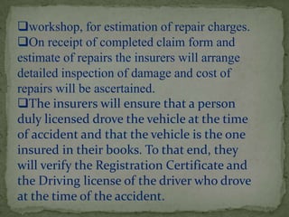 workshop, for estimation of repair charges.
On receipt of completed claim form and
estimate of repairs the insurers will arrange
detailed inspection of damage and cost of
repairs will be ascertained.
The insurers will ensure that a person
duly licensed drove the vehicle at the time
of accident and that the vehicle is the one
insured in their books. To that end, they
will verify the Registration Certificate and
the Driving license of the driver who drove
at the time of the accident.
 
