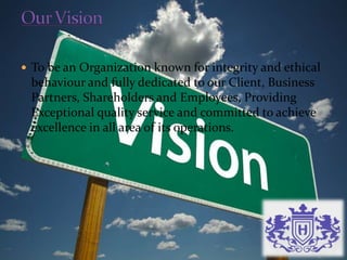  To be an Organization known for integrity and ethical
behaviour and fully dedicated to our Client, Business
Partners, Shareholders and Employees, Providing
Exceptional quality service and committed to achieve
excellence in all area of its operations.
 