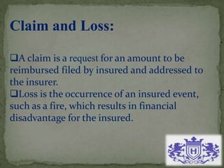 Claim and Loss:
A claim is a request for an amount to be
reimbursed filed by insured and addressed to
the insurer.
Loss is the occurrence of an insured event,
such as a fire, which results in financial
disadvantage for the insured.
 