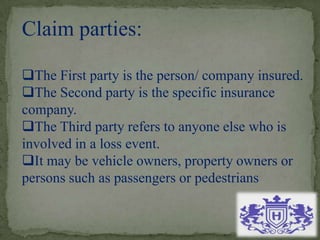 Claim parties:
The First party is the person/ company insured.
The Second party is the specific insurance
company.
The Third party refers to anyone else who is
involved in a loss event.
It may be vehicle owners, property owners or
persons such as passengers or pedestrians
 