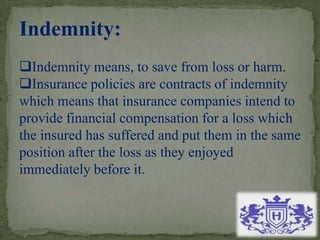 Indemnity:
Indemnity means, to save from loss or harm.
Insurance policies are contracts of indemnity
which means that insurance companies intend to
provide financial compensation for a loss which
the insured has suffered and put them in the same
position after the loss as they enjoyed
immediately before it.
 