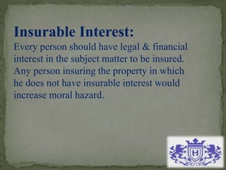 Insurable Interest:
Every person should have legal & financial
interest in the subject matter to be insured.
Any person insuring the property in which
he does not have insurable interest would
increase moral hazard.
 