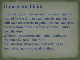 Utmost good faith:
In simple terms it means that the insurer and the
insured have a duty to deal honestly and openly
with each other in the negotiations that lead up to
the formation of the insurance contract. Parties
have the duty:
Not to misrepresent any matter relating to
insurance i.e. to tell the truth
To disclose all material facts relating to
contract i.e. not to conceal anything.
 
