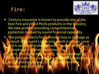 Fire:
 Century Insurance is known to provide one of the
best Fire and Allied Perils products in the industry.
We take pride in providing comprehensive
protection backed by sound financial capability.
 The policy protects from physical loss or damage as
a result of Fire and Lightening which is a basic cover
and it can be extended to cover “named perils” such
as explosion, natural calamities (like
storm, floods, landslides etc.), impact damage by
vehicles / animals / aircraft, riots, strikes, malicious
acts, bursting of pipes / water tanks, sprinkler
leakage and bush fires.
 