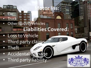 Motor Ins:
• Car
• Truck
• Other MovingVehicles
Liabilities Covered:
• Loss toVehicle
• Third party claims
• Theft
• Accidental damage
• Third party liability
 