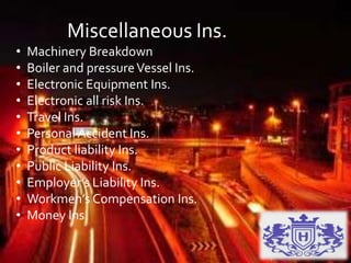 Miscellaneous Ins.
• Machinery Breakdown
• Boiler and pressureVessel Ins.
• Electronic Equipment Ins.
• Electronic all risk Ins.
• Travel Ins.
• Personal Accident Ins.
• Product liability Ins.
• Public Liability Ins.
• Employer’s Liability Ins.
• Workmen’s Compensation Ins.
• Money Ins.
 