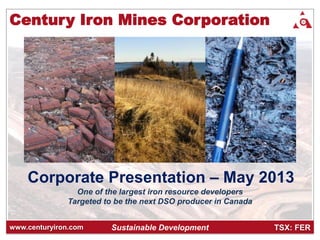 TSX: FERwww.centuryiron.com
Corporate Presentation – May 2013
Sustainable Development
Century Iron Mines Corporation
One of the largest iron resource developers
Targeted to be the next DSO producer in Canada
 