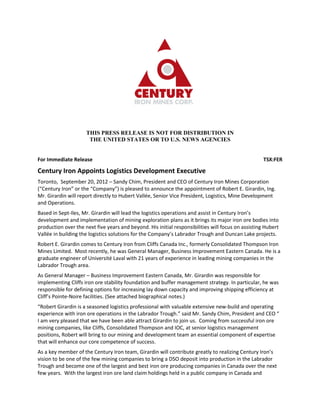 THIS PRESS RELEASE IS NOT FOR DISTRIBUTION IN
                      THE UNITED STATES OR TO U.S. NEWS AGENCIES


For Immediate Release                                                                               TSX:FER

Century Iron Appoints Logistics Development Executive
Toronto, September 20, 2012 – Sandy Chim, President and CEO of Century Iron Mines Corporation
(“Century Iron” or the “Company”) is pleased to announce the appointment of Robert E. Girardin, Ing.
Mr. Girardin will report directly to Hubert Vallée, Senior Vice President, Logistics, Mine Development
and Operations.
Based in Sept-Iles, Mr. Girardin will lead the logistics operations and assist in Century Iron’s
development and implementation of mining exploration plans as it brings its major iron ore bodies into
production over the next five years and beyond. His initial responsibilities will focus on assisting Hubert
Vallée in building the logistics solutions for the Company’s Labrador Trough and Duncan Lake projects.
Robert E. Girardin comes to Century Iron from Cliffs Canada Inc., formerly Consolidated Thompson Iron
Mines Limited. Most recently, he was General Manager, Business Improvement Eastern Canada. He is a
graduate engineer of Université Laval with 21 years of experience in leading mining companies in the
Labrador Trough area.
As General Manager – Business Improvement Eastern Canada, Mr. Girardin was responsible for
implementing Cliffs iron ore stability foundation and buffer management strategy. In particular, he was
responsible for defining options for increasing lay down capacity and improving shipping efficiency at
Cliff’s Pointe-Noire facilities. (See attached biographical notes.)
“Robert Girardin is a seasoned logistics professional with valuable extensive new-build and operating
experience with iron ore operations in the Labrador Trough.” said Mr. Sandy Chim, President and CEO “
I am very pleased that we have been able attract Girardin to join us. Coming from successful iron ore
mining companies, like Cliffs, Consolidated Thompson and IOC, at senior logistics management
positions, Robert will bring to our mining and development team an essential component of expertise
that will enhance our core competence of success.
As a key member of the Century Iron team, Girardin will contribute greatly to realizing Century Iron’s
vision to be one of the few mining companies to bring a DSO deposit into production in the Labrador
Trough and become one of the largest and best iron ore producing companies in Canada over the next
few years. With the largest iron ore land claim holdings held in a public company in Canada and
 