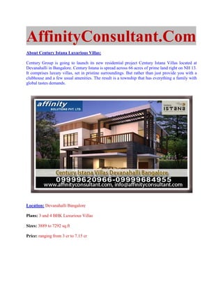 AffinityConsultant.Com
About Century Istana Luxurious Villas:

Century Group is going to launch its new residential project Century Istana Villas located at
Devanahalli in Bangalore. Century Istana is spread across 66 acres of prime land right on NH 13.
It comprises luxury villas, set in pristine surroundings. But rather than just provide you with a
clubhouse and a few usual amenities. The result is a township that has everything a family with
global tastes demands.




Location: Devanahalli Bangalore

Plans: 3 and 4 BHK Luxurious Villas

Sizes: 3889 to 7292 sq.ft

Price: ranging from 3 cr to 7.15 cr
 