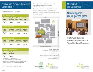 The Las Vegas Chamber of Commerce is located at
Town Square, on Las Vegas Boulevard South,
north of the I-215 Beltway.
The entrance to the Chamber building is in the breezeway next
to Fruits & Passion. The Chamber is on the third floor.
Free parking is available in the South Garage, directly behind
the Chamber building.
CenturyLink™
Business Conference
Center Rates
*	With prior approval from President & CEO or COO.
	 After hours and weekend/holiday rates available upon request.
	No outside food or beverage may be brought into the CenturyLink™
Business
	 Conference Center at the Las Vegas Chamber of Commerce facilities.
Main Conference Room
	 Room 	 1/2 Day Rate	 Full Day Rate	 New Hourly
	 Capacity	 (Up to four Hours)	 (Over 4 hrs. up to 8 hrs.)	 Rates	
	 Holds up to 		
	 140	 $425	 $650	 n/a	
Conference Room 310
	 Room 	 1/2 Day Rate	 Full Day Rate	 New Hourly
	 Capacity	 (Up to four Hours)	 (Over 4 hrs. up to 8 hrs.)	 Rates	
	 Holds up to 		
	 8	 $135	 $225	 $46.00	
Conference Room 313
	 Room 	 1/2 Day Rate	 Full Day Rate	 New Hourly
	 Capacity	 (Up to four Hours)	 (Over 4 hrs. up to 8 hrs.)	 Rates	
	 Holds up to 		
	 12	 $185	 $275	 $55.00	
Executive Conference Room*
	 Room 	 1/2 Day Rate	
	 Capacity	 (Up to four Hours)	 	 	
	 Holds up to 		
	 32	 $650	 	 	
Chamber members receive a 10% discount
on all conference space rental rates.
Contact information
Laurene Novick, Conference Center Manager
702. 586.3818
lnovick@lvchamber.com
or
Joseph A. Marguccio, Conference Center Specialist
702. 586.3824
jmarguccio@lvchamber.com
Meet, Greet
and Do Business
CenturyLink™
Business
Conference Center at the Las
Vegas Chamber of Commerce
Need a space?
We’ve got the place!
www.lvchamber.com • 702.641.5822
21492KL0709
 