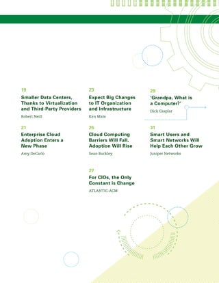 Cloud Computing
Barriers Will Fall,
Adoption Will Rise
Sean Buckley
For CIOs, the Only
Constant is Change
ATLANTIC-ACM
25
27
Expect Big Changes
to IT Organization
and Infrastructure
Ken Male
23
Smaller Data Centers,
Thanks to Virtualization
and Third-Party Providers
Robert Neill
19
Smart Users and
Smart Networks Will
Help Each Other Grow
Juniper Networks
‘Grandpa, What is
a Computer?’
Dick Csaplar
31
29
Enterprise Cloud
Adoption Enters a
New Phase
Amy DeCarlo
21
 