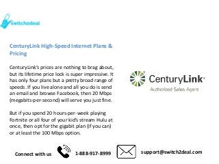 Connect with us 1-888-917-8999 support@switch2deal.com
CenturyLink High-Speed Internet Plans &
Pricing
CenturyLink’s prices are nothing to brag about,
but its lifetime price lock is super impressive. It
has only four plans but a pretty broad range of
speeds. If you live alone and all you do is send
an email and browse Facebook, then 20 Mbps
(megabits-per-second) will serve you just fine.
But if you spend 20 hours-per-week playing
Fortnite or all four of your kid’s stream Hulu at
once, then opt for the gigabit plan (if you can)
or at least the 100 Mbps option.
 
