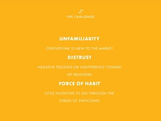 THE CHALLENGE
UNFAMILIARITY
CENTURYLINK IS NEW TO THE MARKET
DISTRUST
NEGATIVE FEELINGS OR INDIFFERENCE TOWARD
ISP PROVIDERS
FORCE OF HABIT
LITTLE INCENTIVE TO GO THROUGH THE
STRESS OF SWITCHING
 