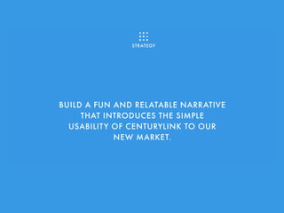 BUILD A FUN AND RELATABLE NARRATIVE
THAT INTRODUCES THE SIMPLE
USABILITY OF CENTURYLINK TO OUR
NEW MARKET.
STRATEGY
 