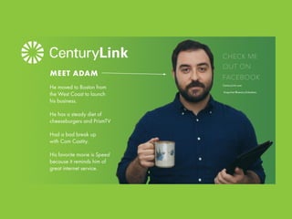 He moved to Boston from
the West Coast to launch
his business.
He has a steady diet of
cheeseburgers and PrismTV
Had a bad break up
with Com Castity.
His favorite movie is Speed
because it reminds him of
great internet service.
MEET ADAM
CHECK ME
OUT ON
FACEBOOK
CenturyLink.com
Snapchat @centurylinkadam.
 
