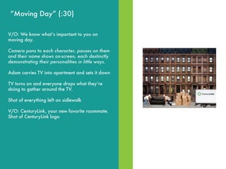 MOVE IN DAY“Moving Day” (:30)
V/O: We know whatʼs important to you on
moving day.
Camera pans to each character, pauses on them
and their name shows on-screen, each destinctly
demonstrating their personalities in little ways.
Adam carries TV into apartment and sets it down
TV turns on and everyone drops what theyʼre
doing to gather around the TV.
Shot of everything left on sidlewalk
V/O: CenturyLink, your new favorite roommate.
Shot of CenturyLink logo
 