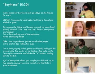 “Boyfriend” (0:30)
Violet kisses her boyfriend Dirk goodbye as she leaves
for work.
VIOLET: Iʼm going to work babe, feel free to hang here
while Iʼm gone.
Dirk opens the fridge and begins to snack on some food
clearly labeled “Zoe.” We see Zoeʼs face of annoyance
and disgust.
Cut to Dirk walking out of the bathroom.
Audio of flushing toilet.
DIRK: Just so you know, youʼre out of toilet paper.
Cut to shot of Zoe rolling her eyes.
Cut to Dirk playing video games and loudly yelling at the
screen while Zoe works on her laptop. Zoe pulls up the
CenturyLink microsite and clicks the “+” button, adding
Dirk to the bill.
V/O: CenturyLink allows you to split your bill with up to
five people, giving you more control over the Dirks in
your apartment.
 