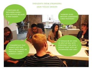 THOUGHTS FROM STRANGERS
(OUR FOCUS GROUP)
“NOBODY GOES
AROUND COMPARING
CABLE PACKAGES”
“IT WOULD BE SO COOL
TO SPLIT MY BILL WITH
EVERYONE I LIVE WITH. I
WOULD FIGHT WITH MY
ROOMMATES WAY LESS.”
“COMMERCIALS THAT
ALWAYS JUST TALK
ABOUT PRICE MAKE ME
NERVOUS. THERE’S
ALWAYS A CATCH.”
“I SWITCHED ISP
PROVIDERS WHEN I
WAS MOVING BECAUSE
IT WAS EASIEST.
 