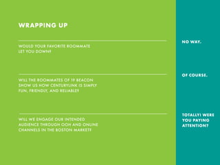 WRAPPING UP
WOULD YOUR FAVORITE ROOMMATE
LET YOU DOWN?
WILL THE ROOMMATES OF 19 BEACON
SHOW US HOW CENTURYLINK IS SIMPLY
FUN, FRIENDLY, AND RELIABLE?
WILL WE ENGAGE OUR INTENDED
AUDIENCE THROUGH OOH AND ONLINE
CHANNELS IN THE BOSTON MARKET?
NO WAY.
OF COURSE.
TOTALLY! WERE
YOU PAYING
ATTENTION?
 
