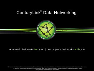 Services not available everywhere. Business customers only. CenturyLink may change, cancel, or substitute offers and services, or vary them by service area at its sole discretion without notice.
The CenturyLink mark, pathways logo and certain CenturyLink product names are the property of CenturyLink. All other names are the property of their respective owners.
©2013 CenturyLink. All Rights Reserved. CP130160 8/13
A network that works for you | A company that works with you
CenturyLink Data Networking
®
 