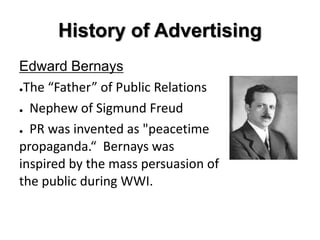 History of Advertising
Edward Bernays
●The “Father” of Public Relations


● Nephew of Sigmund Freud


● PR was invented as "peacetime

propaganda.“ Bernays was
inspired by the mass persuasion of
the public during WWI.
 