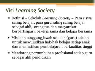 Visi Learning Society
＊ Definisi = Sekolah Learning Society = Para siswa
saling belajar, para guru saling saling belajar
sebagai ahli, orang tua dan masyarakat
berpartisipasi, bekerja sama dan belajar bersama
＊ Misi dan tanggung jawab sekolah (guru) adalah
untuk mewujudkan hak-hak belajar setiap anak
dan memastikan pembelajaran berkualitas tinggi
＊ Mendorong pertumbuhan profesional setiap guru
sebagai ahli pendidikan
 