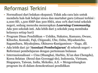 Reformasi Terkini
• Normalisasi dari ledakan ekspansi; Tidak ada cara lain untuk
membela hak-hak belajar siswa dan martabat guru (situasi terkini :
2,000 SD, 1,500 SMP dan 300 SMA, atau 10% dari total sekolah
negeri, sedang mencoba menerapkan Learning Community.
Ada 300 sekolah inti. Ada lebih dari 3 sekolah yang membuka
kelasnya setiap hari)
• Program Dinas Pendidikan = Ushiku, Nakatsu, Kumano, Owase,
Kihocho, Komaki, Fuji, Chigasaki, Ube, Oshu, Miyadanicho,
Sagamihara, Miyakojima, Okinawa-Kunigamison・Nago, dll.
• Ada lebih dari 50 ‘Asosiasi Pembelajaran’ di seluruh negeri =
Reformasi pembelajaran dengan pertemuan bulanan
• Internasionalisasi = Cina (Shanghai, Harbin, Xi’an dan Chengdu),
Korea Selatan (Seoul dan Gyeonggi-do), Indonesia, Vietnam,
Singapura, Taiwan, India, Meksiko, A.S. = Mengembangkan
program itu di dalam demokratisasi pendidikan
 