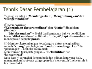 Tehnik Dasar Pembelajaran (1)
Tugas guru ada 3 : ‘Mendengarkan’, ‘Menghubungkan’ dan
‘Mengembalikan’
① Memposisikan
“Keberadaan (keterampilan)” dan “Nafas” dipadukan
(Respon)
“Melaksanakan” = Mulai dari kenyataan bahwa pendidikan
harus “dilaksanakan” = Alih-alih ‘dicapai’, tapi ‘dimasukan’ =
menciptakan sebuah ‘poros’
② Memberi keseimbangan kepada guru untuk menghasilkan
sebuah “ruang” pembelajaran , “sudut mendengarkan” dan
“pandangan” - Terbuka secara fisik
Menurunkan tensi/ketegangan = ‘Fleksibilitas’ dan
‘konsentrasi’
Kata-kata = Terangkai dengan baik dan pilihan kata yang baik,
menggunakan kata-kata yang sopan dan menyentuh (menyentuh &
tak tersentuh)
 