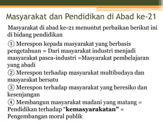 Masyarakat dan Pendidikan di Abad ke-21
Masyarakat di abad ke-21 menuntut perbaikan berikut ini
di bidang pendidikan
① Merespon kepada masyarakat yang berbasis
pengetahuan = Dari masyarakat industri menjadi
masyarakat pasca-industri =Masyarakat pembelajaran
yang abadi
② Merespon terhadap masyarakat multibudaya dan
masyarakat bersatu
③ Merespon terhadap masyarakat yang beresiko dan
kesenjangan
④ Membangun masyarakat madani yang matang =
Pendidikan terhadap “kemasyarakatan” =
Pengembangan moral publik
 