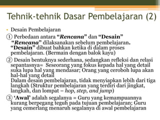 Tehnik-tehnik Dasar Pembelajaran (2)
• Desain Pembelajaran
① Perbedaan antara “Rencana” dan “Desain”
“Rencana” dilaksanakan sebelum pembelajaran.
“Desain” dibuat bahkan ketika di dalam proses
pembelajaran. (Bermain dengan balok kayu)
② Desain bentuknya sederhana, sedangkan refleksi dan relasi
sepantasnya= Seseorang yang fokus kepada hal yang detail
suka lupa hal yang mendasar; Orang yang ceroboh lupa akan
hal-hal yang detail
Dalam desain pembelajaran, tidak menyiapkan lebih dari tiga
langkah (Struktur pembelajaran yang terdiri dari jingkat,
langkah, dan lompat – hop, step, and jump)
③ ‘Awal’ adalah segalanya = Guru yang kemampuannya
kurang berpegang teguh pada tujuan pembelajaran; Guru
yang cemerlang menaruh segalanya di awal pembelajaran
 