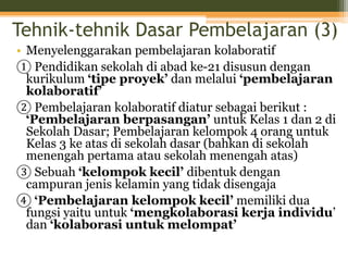 Tehnik-tehnik Dasar Pembelajaran (3)
• Menyelenggarakan pembelajaran kolaboratif
① Pendidikan sekolah di abad ke-21 disusun dengan
kurikulum ‘tipe proyek’ dan melalui ‘pembelajaran
kolaboratif’
② Pembelajaran kolaboratif diatur sebagai berikut :
‘Pembelajaran berpasangan’ untuk Kelas 1 dan 2 di
Sekolah Dasar; Pembelajaran kelompok 4 orang untuk
Kelas 3 ke atas di sekolah dasar (bahkan di sekolah
menengah pertama atau sekolah menengah atas)
③ Sebuah ‘kelompok kecil’ dibentuk dengan
campuran jenis kelamin yang tidak disengaja
④ ‘Pembelajaran kelompok kecil’ memiliki dua
fungsi yaitu untuk ‘mengkolaborasi kerja individu’
dan ‘kolaborasi untuk melompat’
 