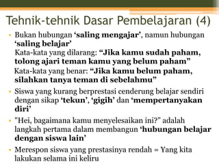 Tehnik-tehnik Dasar Pembelajaran (4)
• Bukan hubungan ‘saling mengajar’, namun hubungan
‘saling belajar’
Kata-kata yang dilarang: “Jika kamu sudah paham,
tolong ajari teman kamu yang belum paham”
Kata-kata yang benar: “Jika kamu belum paham,
silahkan tanya teman di sebelahmu”
• Siswa yang kurang berprestasi cenderung belajar sendiri
dengan sikap ‘tekun’, ‘gigih’ dan ‘mempertanyakan
diri’
• "Hei, bagaimana kamu menyelesaikan ini?” adalah
langkah pertama dalam membangun ‘hubungan belajar
dengan siswa lain’
• Merespon siswa yang prestasinya rendah = Yang kita
lakukan selama ini keliru
 
