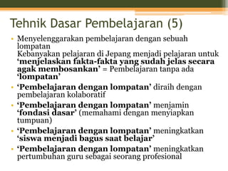Tehnik Dasar Pembelajaran (5)
• Menyelenggarakan pembelajaran dengan sebuah
lompatan
Kebanyakan pelajaran di Jepang menjadi pelajaran untuk
‘menjelaskan fakta-fakta yang sudah jelas secara
agak membosankan’ = Pembelajaran tanpa ada
‘lompatan’
• ‘Pembelajaran dengan lompatan’ diraih dengan
pembelajaran kolaboratif
• ‘Pembelajaran dengan lompatan’ menjamin
‘fondasi dasar’ (memahami dengan menyiapkan
tumpuan)
• ‘Pembelajaran dengan lompatan’ meningkatkan
‘siswa menjadi bagus saat belajar’
• ‘Pembelajaran dengan lompatan’ meningkatkan
pertumbuhan guru sebagai seorang profesional
 