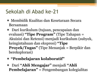 Sekolah di Abad ke-21
＊ Membidik Kualitas dan Kesetaraan Secara
Bersamaan
＊ Dari kurikulum (tujuan, pencapaian dan
evaluasi) “Tipe Program” (Tipe Tahapan =
Akuisisi dan Retensi) menjadi kurikulum (subyek,
keingintahuan dan ekspresi) “Tipe
Proyek/Tugas” (Tipe Menanjak = Berpikir dan
bereksplorasi)
＊ “Pembelajaran kolaboratif”
＊ Dari “Ahli Mengajar” menjadi “Ahli
Pembelajaran” = Pengembangan kolegialitas
 