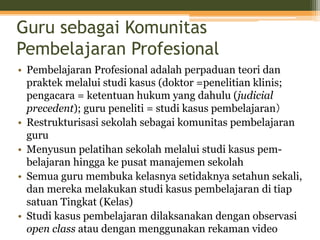 Guru sebagai Komunitas
Pembelajaran Profesional
• Pembelajaran Profesional adalah perpaduan teori dan
praktek melalui studi kasus (doktor =penelitian klinis;
pengacara = ketentuan hukum yang dahulu (judicial
precedent); guru peneliti = studi kasus pembelajaran）
• Restrukturisasi sekolah sebagai komunitas pembelajaran
guru
• Menyusun pelatihan sekolah melalui studi kasus pem-
belajaran hingga ke pusat manajemen sekolah
• Semua guru membuka kelasnya setidaknya setahun sekali,
dan mereka melakukan studi kasus pembelajaran di tiap
satuan Tingkat (Kelas)
• Studi kasus pembelajaran dilaksanakan dengan observasi
open class atau dengan menggunakan rekaman video
 